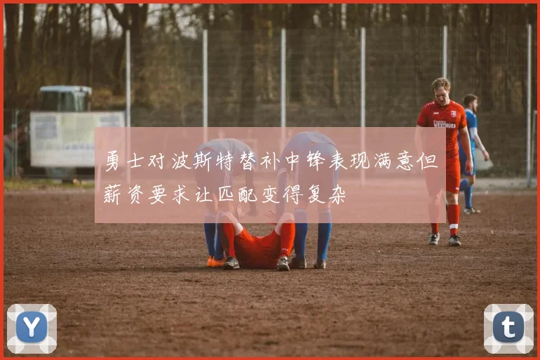 勇士对波斯特替补中锋表现满意但薪资要求让匹配变得复杂