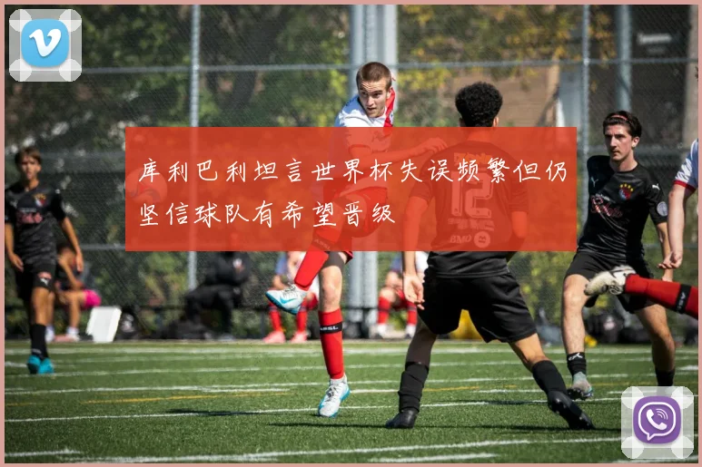库利巴利坦言世界杯失误频繁但仍坚信球队有希望晋级