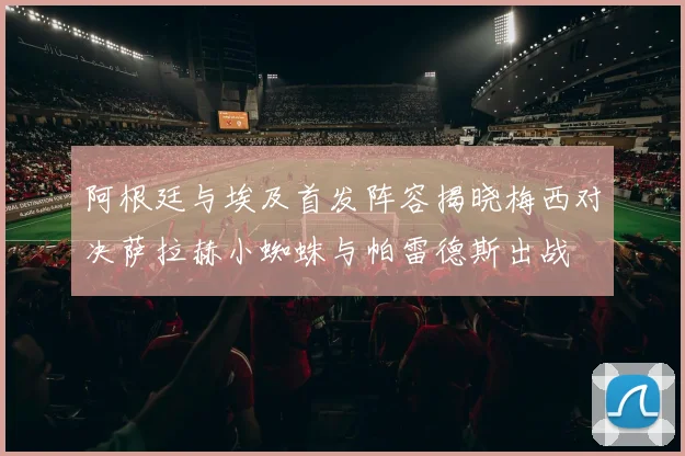 阿根廷与埃及首发阵容揭晓梅西对决萨拉赫小蜘蛛与帕雷德斯出战
