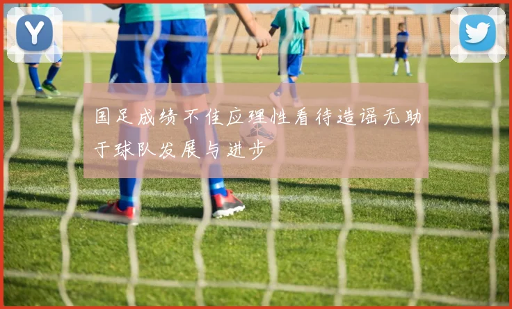 国足成绩不佳应理性看待造谣无助于球队发展与进步