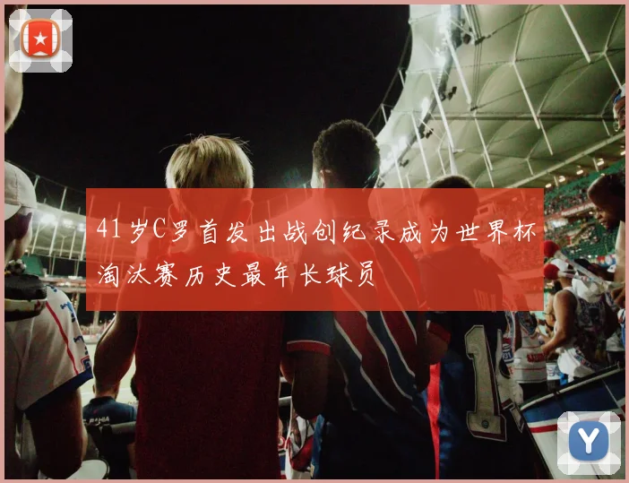 41岁C罗首发出战创纪录成为世界杯淘汰赛历史最年长球员