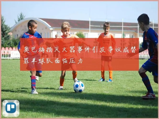奥巴梅扬灭火器事件引发争议成替罪羊球队面临压力