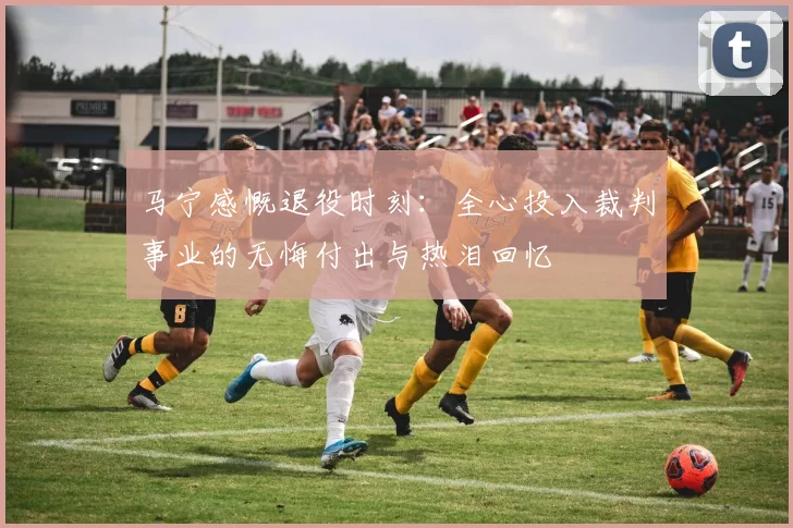 马宁感慨退役时刻：全心投入裁判事业的无悔付出与热泪回忆