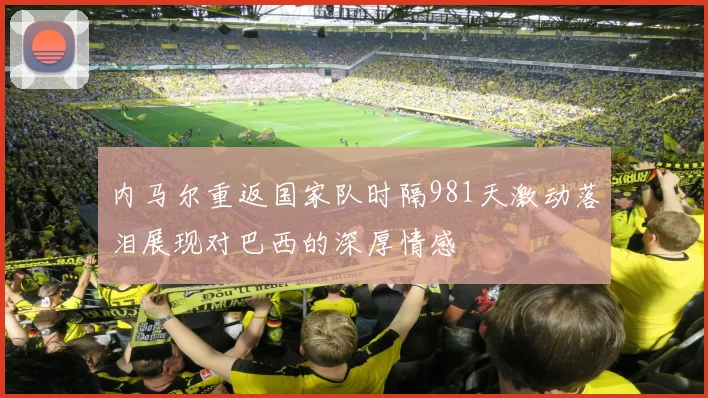 内马尔重返国家队时隔981天激动落泪展现对巴西的深厚情感