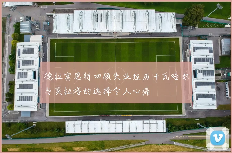 德拉富恩特回顾失业经历卡瓦哈尔与莫拉塔的选择令人心痛