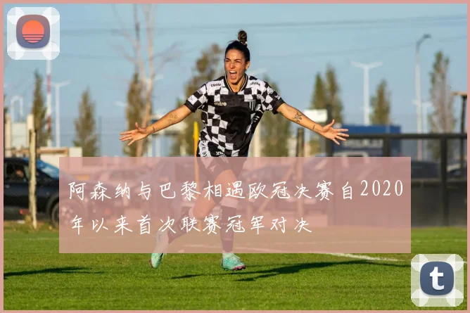 阿森纳与巴黎相遇欧冠决赛自2020年以来首次联赛冠军对决