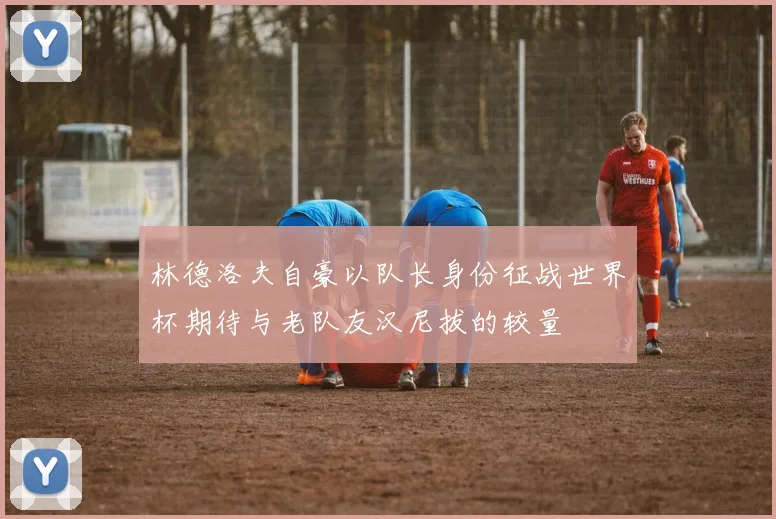林德洛夫自豪以队长身份征战世界杯期待与老队友汉尼拔的较量