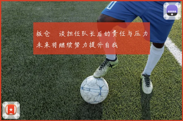 板仓滉谈担任队长后的责任与压力未来将继续努力提升自我