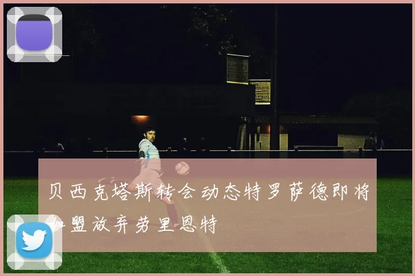 贝西克塔斯转会动态特罗萨德即将加盟放弃劳里恩特