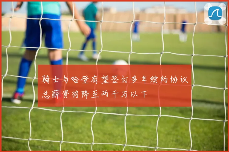 骑士与哈登有望签订多年续约协议总薪资将降至两千万以下