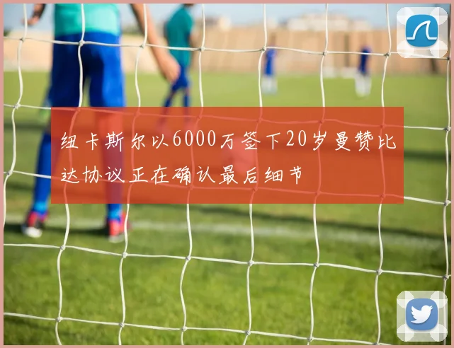 纽卡斯尔以6000万签下20岁曼赞比达协议正在确认最后细节