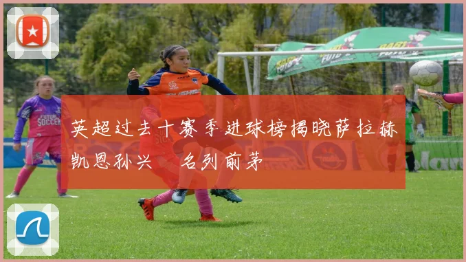 英超过去十赛季进球榜揭晓萨拉赫凯恩孙兴慜名列前茅